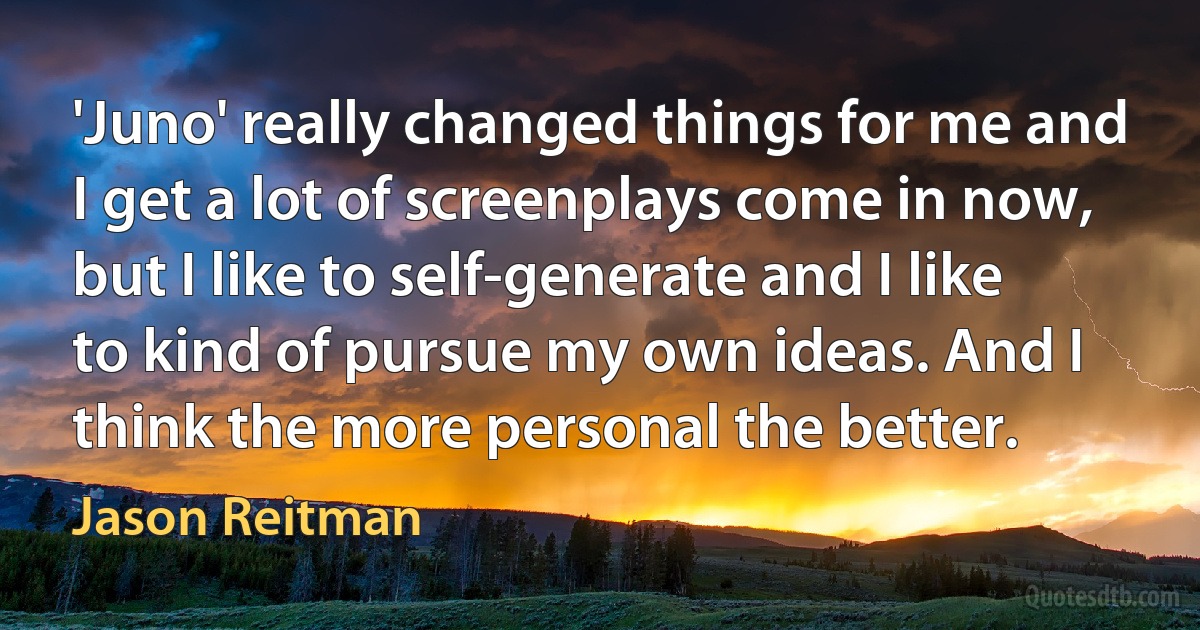 'Juno' really changed things for me and I get a lot of screenplays come in now, but I like to self-generate and I like to kind of pursue my own ideas. And I think the more personal the better. (Jason Reitman)