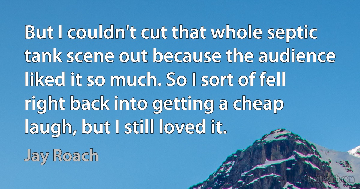 But I couldn't cut that whole septic tank scene out because the audience liked it so much. So I sort of fell right back into getting a cheap laugh, but I still loved it. (Jay Roach)