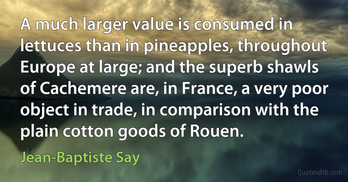 A much larger value is consumed in lettuces than in pineapples, throughout Europe at large; and the superb shawls of Cachemere are, in France, a very poor object in trade, in comparison with the plain cotton goods of Rouen. (Jean-Baptiste Say)