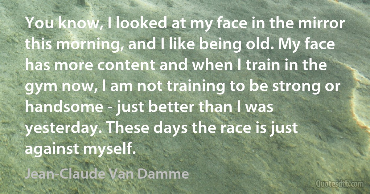 You know, I looked at my face in the mirror this morning, and I like being old. My face has more content and when I train in the gym now, I am not training to be strong or handsome - just better than I was yesterday. These days the race is just against myself. (Jean-Claude Van Damme)