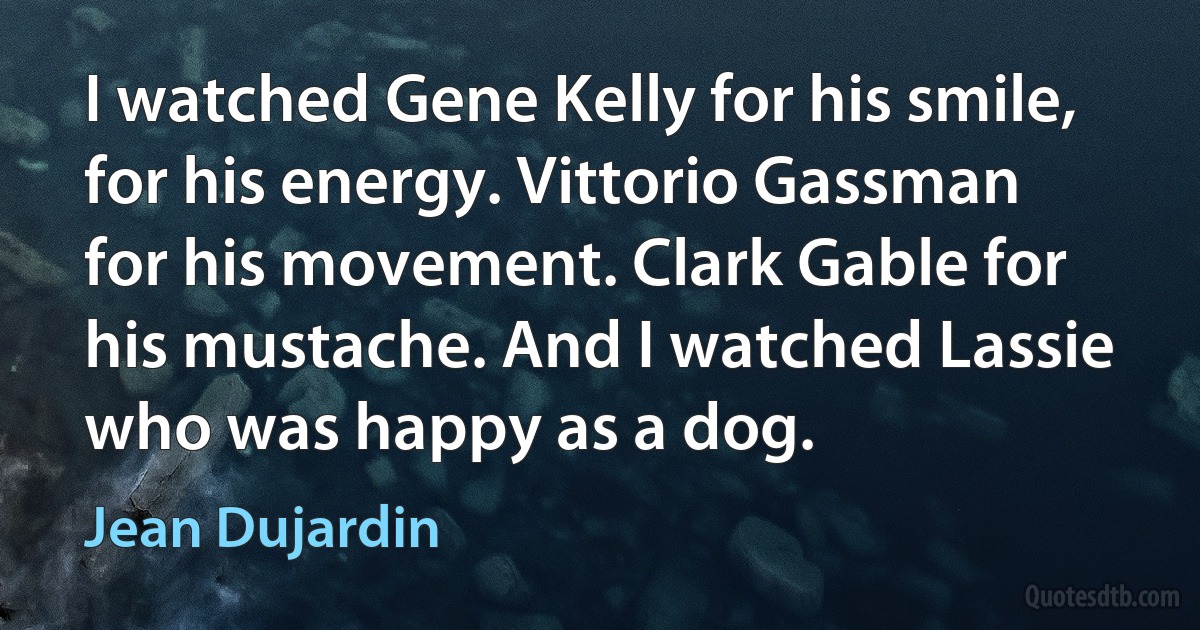 I watched Gene Kelly for his smile, for his energy. Vittorio Gassman for his movement. Clark Gable for his mustache. And I watched Lassie who was happy as a dog. (Jean Dujardin)