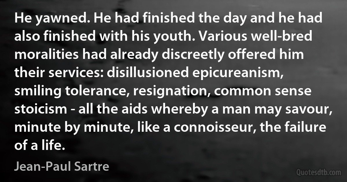 He yawned. He had finished the day and he had also finished with his youth. Various well-bred moralities had already discreetly offered him their services: disillusioned epicureanism, smiling tolerance, resignation, common sense stoicism - all the aids whereby a man may savour, minute by minute, like a connoisseur, the failure of a life. (Jean-Paul Sartre)