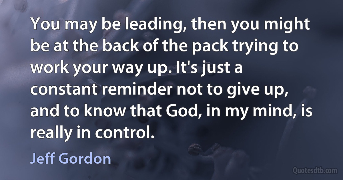 You may be leading, then you might be at the back of the pack trying to work your way up. It's just a constant reminder not to give up, and to know that God, in my mind, is really in control. (Jeff Gordon)