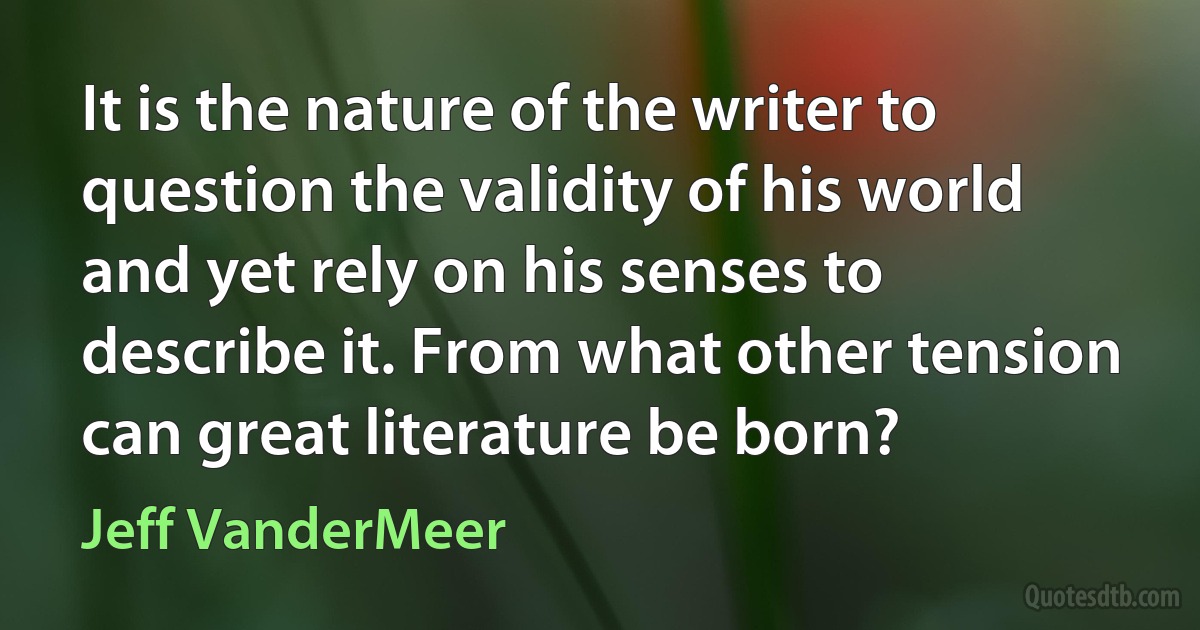 It is the nature of the writer to question the validity of his world and yet rely on his senses to describe it. From what other tension can great literature be born? (Jeff VanderMeer)