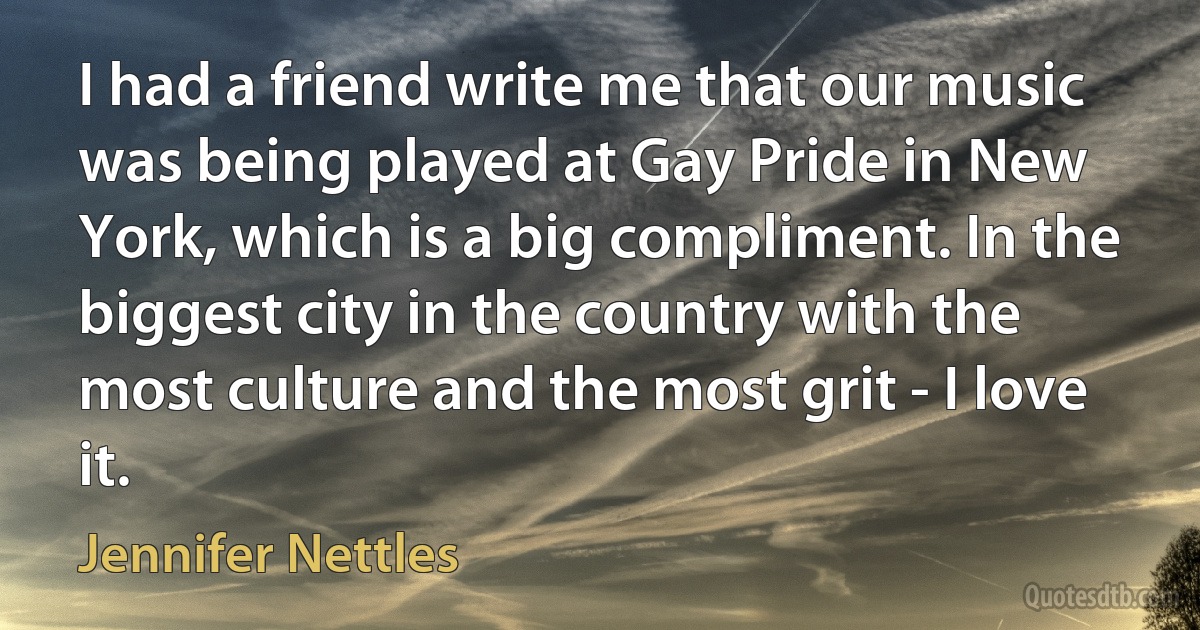 I had a friend write me that our music was being played at Gay Pride in New York, which is a big compliment. In the biggest city in the country with the most culture and the most grit - I love it. (Jennifer Nettles)