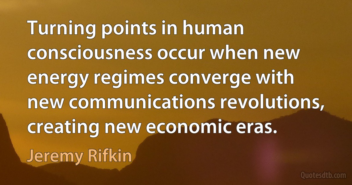 Turning points in human consciousness occur when new energy regimes converge with new communications revolutions, creating new economic eras. (Jeremy Rifkin)