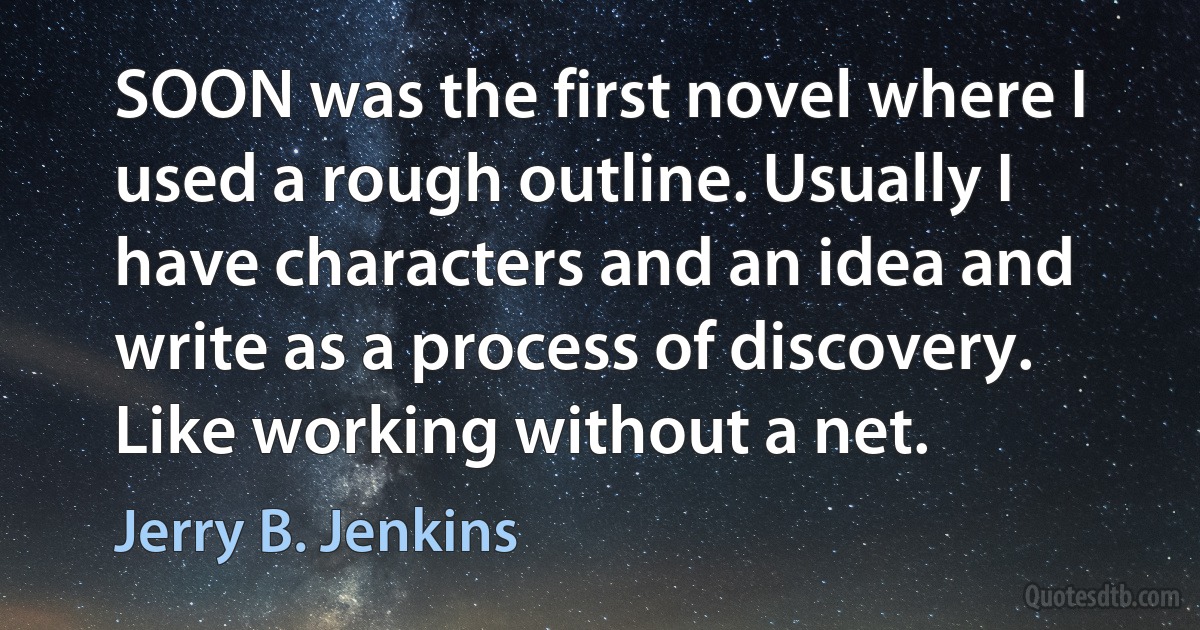 SOON was the first novel where I used a rough outline. Usually I have characters and an idea and write as a process of discovery. Like working without a net. (Jerry B. Jenkins)