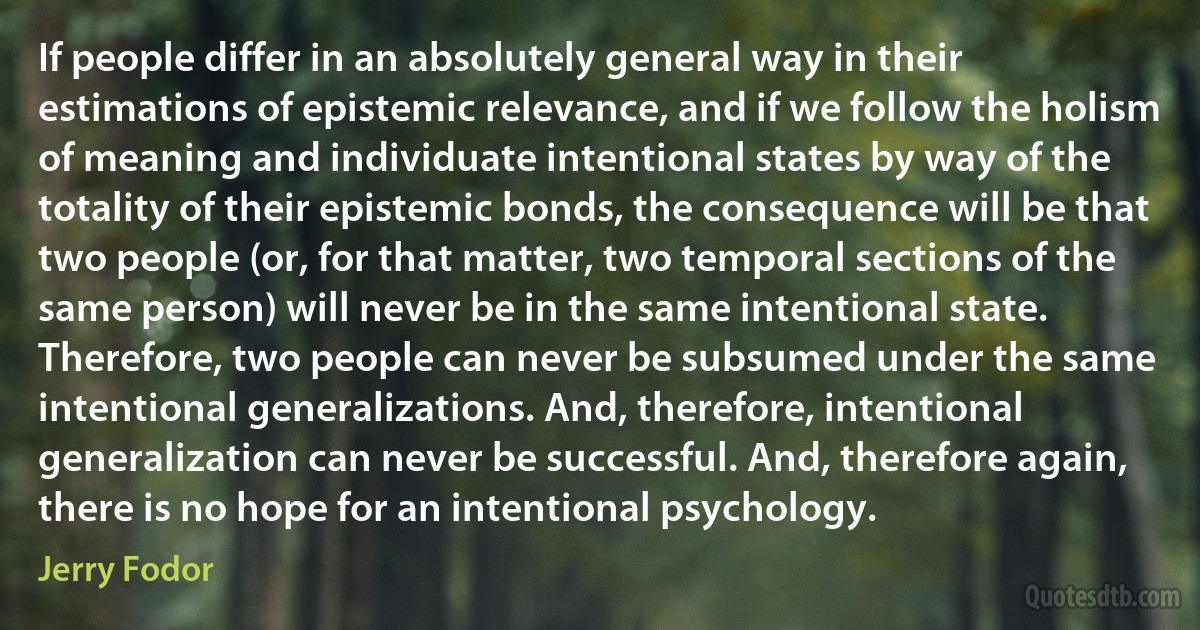 If people differ in an absolutely general way in their estimations of epistemic relevance, and if we follow the holism of meaning and individuate intentional states by way of the totality of their epistemic bonds, the consequence will be that two people (or, for that matter, two temporal sections of the same person) will never be in the same intentional state. Therefore, two people can never be subsumed under the same intentional generalizations. And, therefore, intentional generalization can never be successful. And, therefore again, there is no hope for an intentional psychology. (Jerry Fodor)