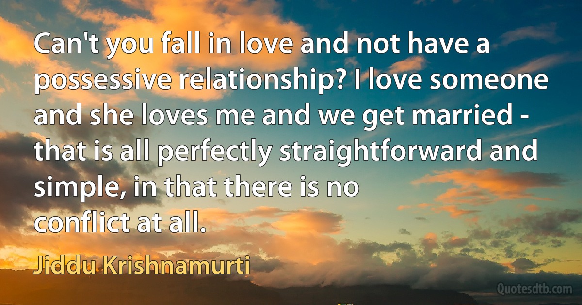 Can't you fall in love and not have a possessive relationship? I love someone and she loves me and we get married - that is all perfectly straightforward and simple, in that there is no
conflict at all. (Jiddu Krishnamurti)