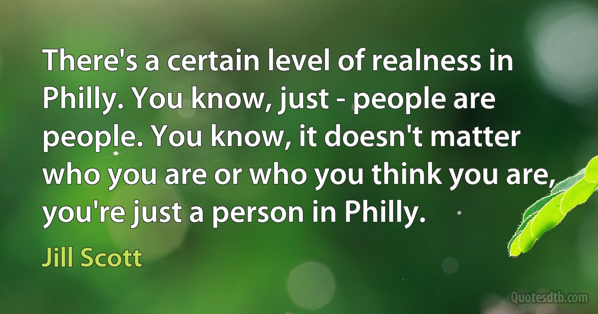 There's a certain level of realness in Philly. You know, just - people are people. You know, it doesn't matter who you are or who you think you are, you're just a person in Philly. (Jill Scott)