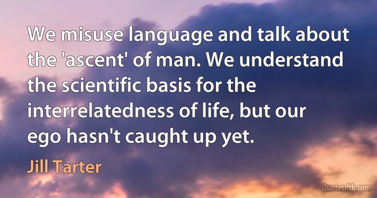 We misuse language and talk about the 'ascent' of man. We understand the scientific basis for the interrelatedness of life, but our ego hasn't caught up yet. (Jill Tarter)