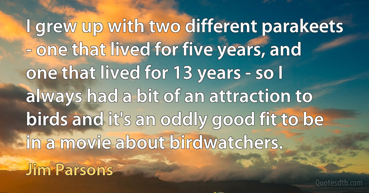 I grew up with two different parakeets - one that lived for five years, and one that lived for 13 years - so I always had a bit of an attraction to birds and it's an oddly good fit to be in a movie about birdwatchers. (Jim Parsons)