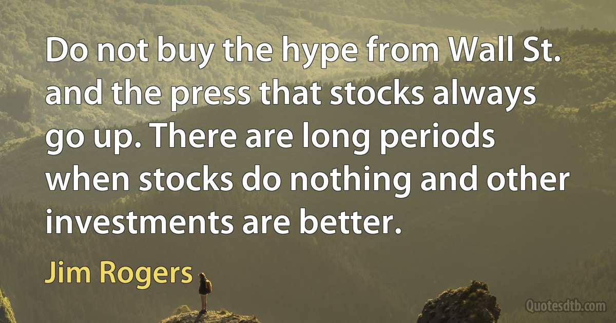 Do not buy the hype from Wall St. and the press that stocks always go up. There are long periods when stocks do nothing and other investments are better. (Jim Rogers)