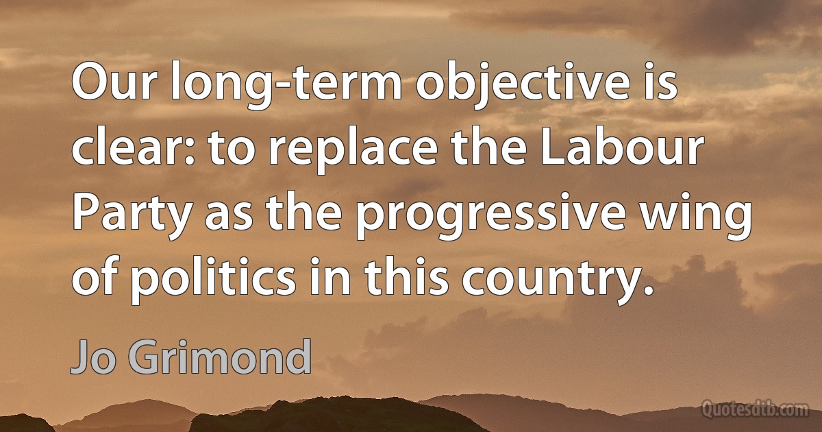 Our long-term objective is clear: to replace the Labour Party as the progressive wing of politics in this country. (Jo Grimond)