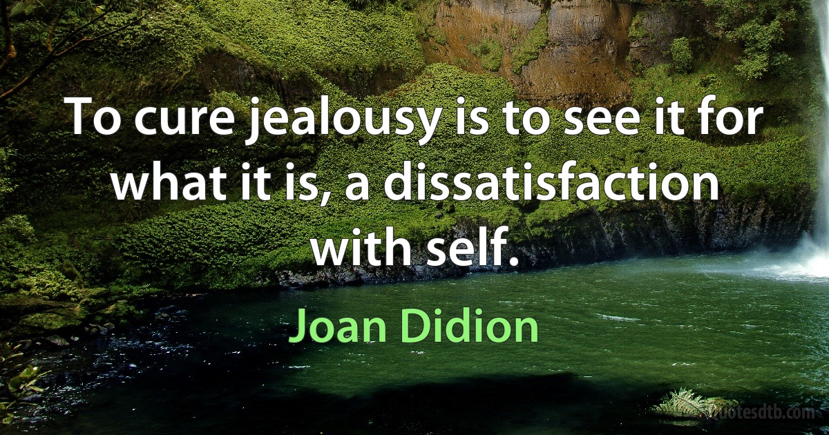 To cure jealousy is to see it for what it is, a dissatisfaction with self. (Joan Didion)