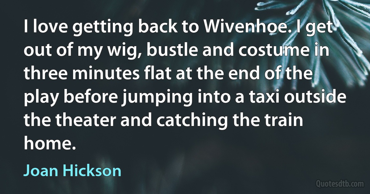 I love getting back to Wivenhoe. I get out of my wig, bustle and costume in three minutes flat at the end of the play before jumping into a taxi outside the theater and catching the train home. (Joan Hickson)