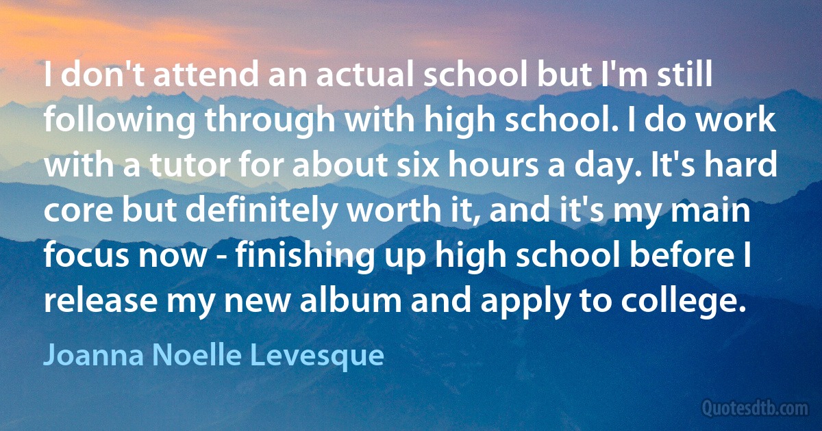 I don't attend an actual school but I'm still following through with high school. I do work with a tutor for about six hours a day. It's hard core but definitely worth it, and it's my main focus now - finishing up high school before I release my new album and apply to college. (Joanna Noelle Levesque)