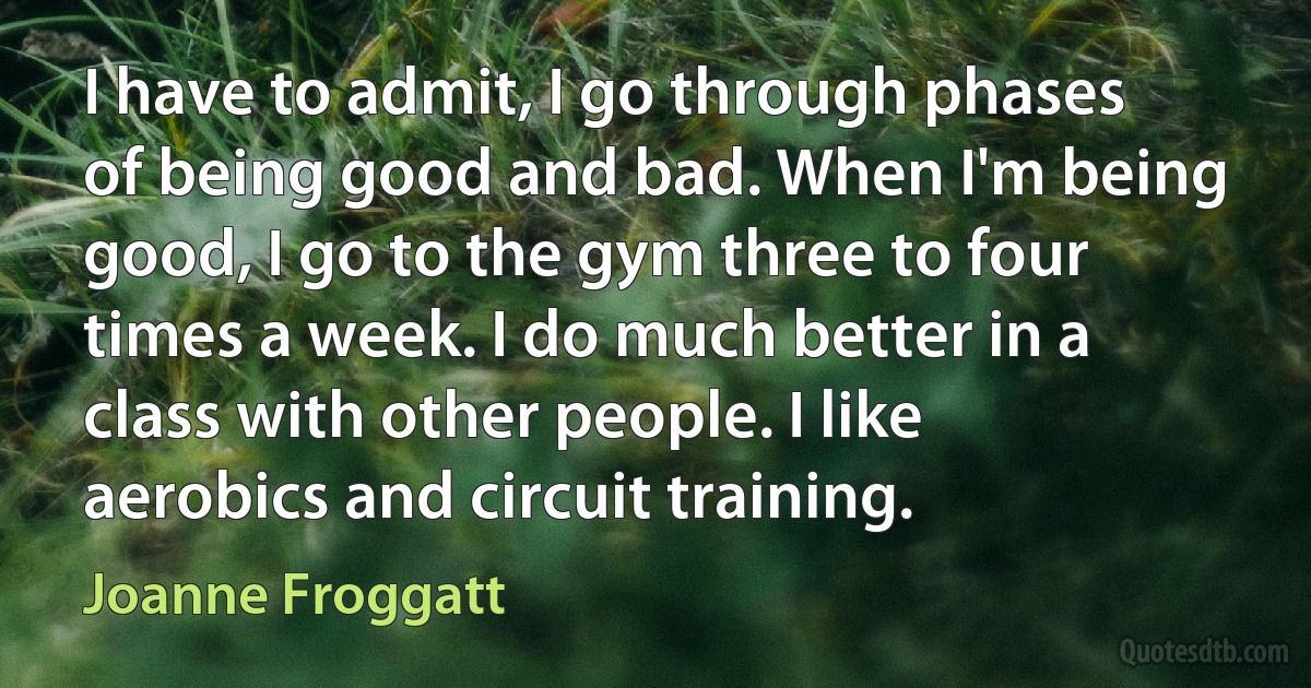 I have to admit, I go through phases of being good and bad. When I'm being good, I go to the gym three to four times a week. I do much better in a class with other people. I like aerobics and circuit training. (Joanne Froggatt)