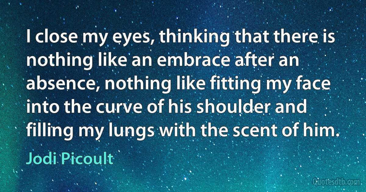 I close my eyes, thinking that there is nothing like an embrace after an absence, nothing like fitting my face into the curve of his shoulder and filling my lungs with the scent of him. (Jodi Picoult)