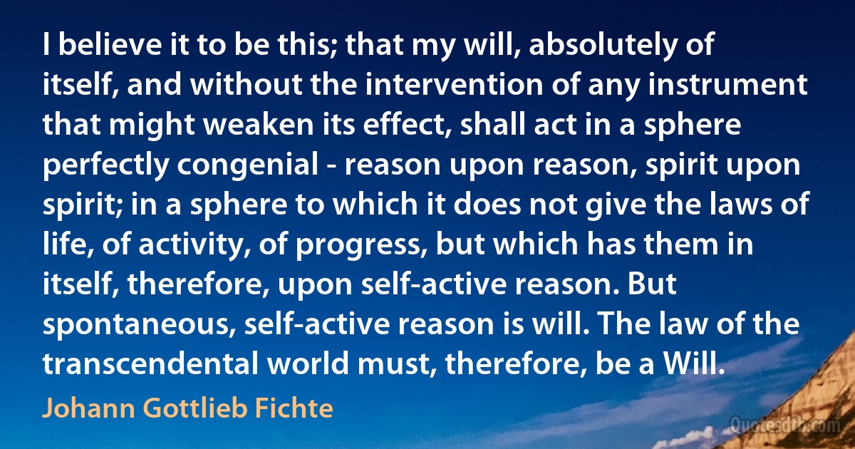 I believe it to be this; that my will, absolutely of itself, and without the intervention of any instrument that might weaken its effect, shall act in a sphere perfectly congenial - reason upon reason, spirit upon spirit; in a sphere to which it does not give the laws of life, of activity, of progress, but which has them in itself, therefore, upon self-active reason. But spontaneous, self-active reason is will. The law of the transcendental world must, therefore, be a Will. (Johann Gottlieb Fichte)