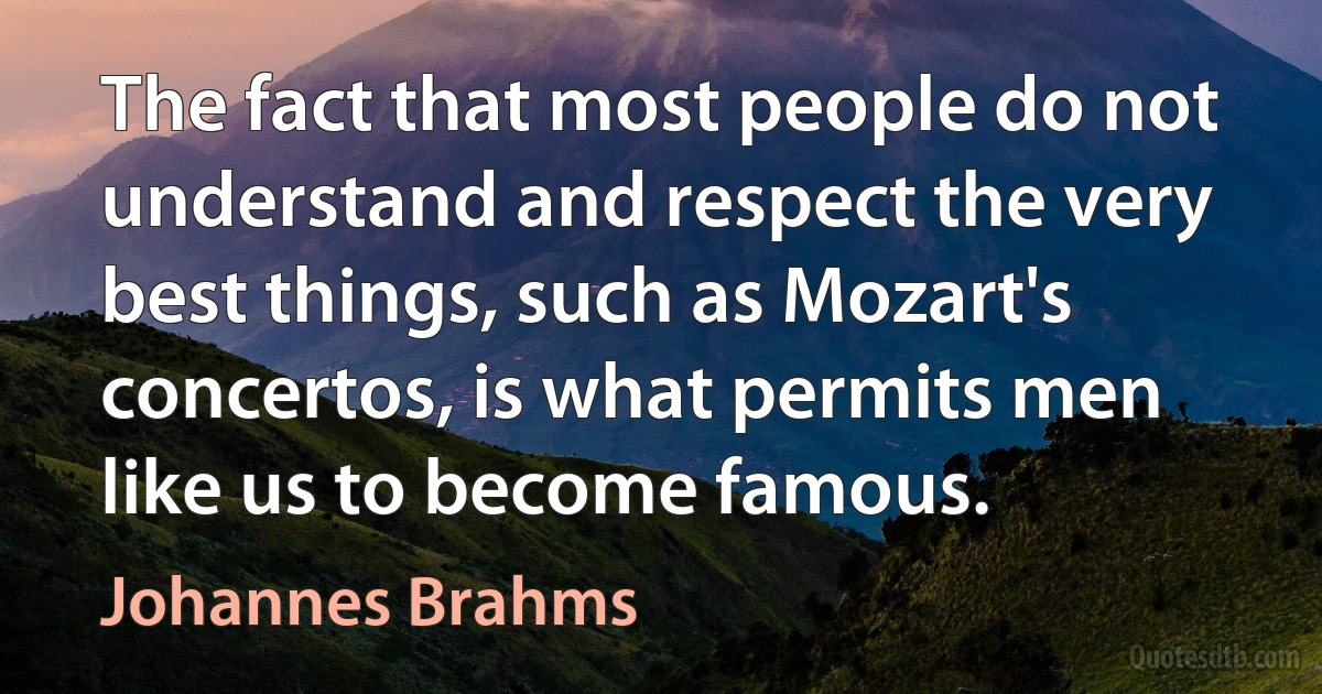 The fact that most people do not understand and respect the very best things, such as Mozart's concertos, is what permits men like us to become famous. (Johannes Brahms)