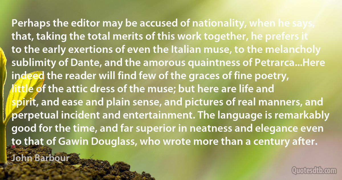 Perhaps the editor may be accused of nationality, when he says, that, taking the total merits of this work together, he prefers it to the early exertions of even the Italian muse, to the melancholy sublimity of Dante, and the amorous quaintness of Petrarca...Here indeed the reader will find few of the graces of fine poetry, little of the attic dress of the muse; but here are life and spirit, and ease and plain sense, and pictures of real manners, and perpetual incident and entertainment. The language is remarkably good for the time, and far superior in neatness and elegance even to that of Gawin Douglass, who wrote more than a century after. (John Barbour)