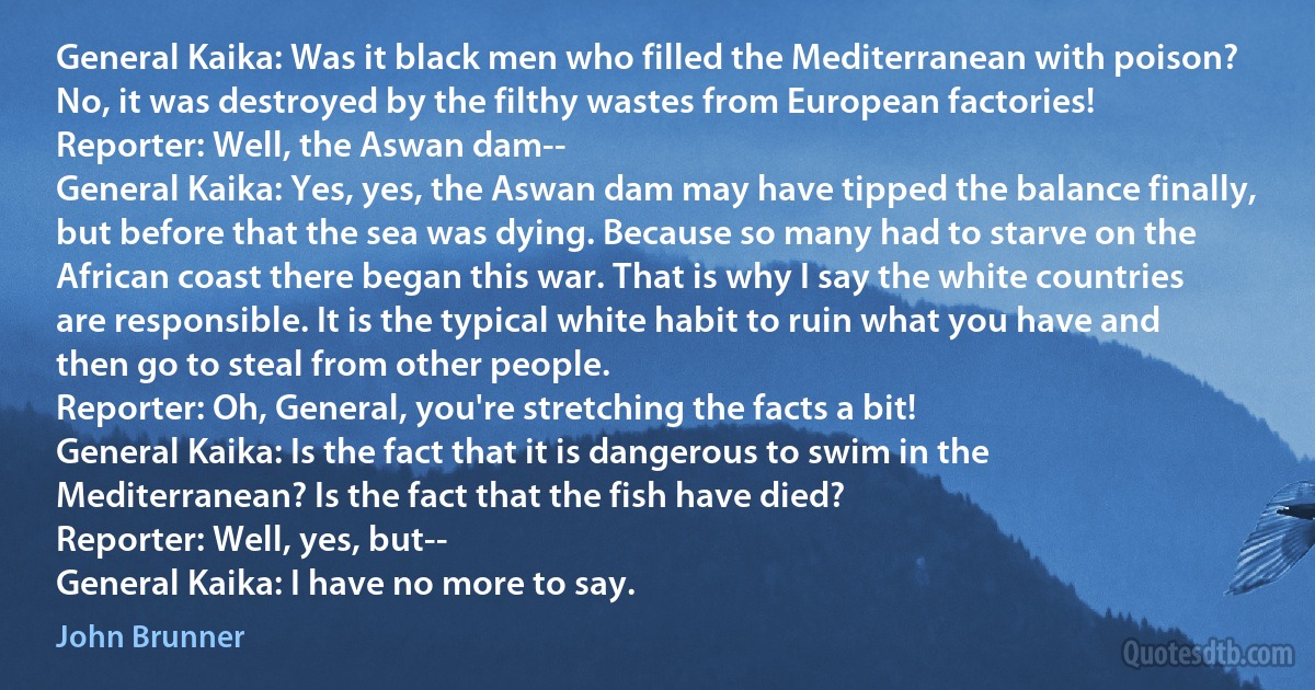 General Kaika: Was it black men who filled the Mediterranean with poison? No, it was destroyed by the filthy wastes from European factories!
Reporter: Well, the Aswan dam--
General Kaika: Yes, yes, the Aswan dam may have tipped the balance finally, but before that the sea was dying. Because so many had to starve on the African coast there began this war. That is why I say the white countries are responsible. It is the typical white habit to ruin what you have and then go to steal from other people.
Reporter: Oh, General, you're stretching the facts a bit!
General Kaika: Is the fact that it is dangerous to swim in the Mediterranean? Is the fact that the fish have died?
Reporter: Well, yes, but--
General Kaika: I have no more to say. (John Brunner)