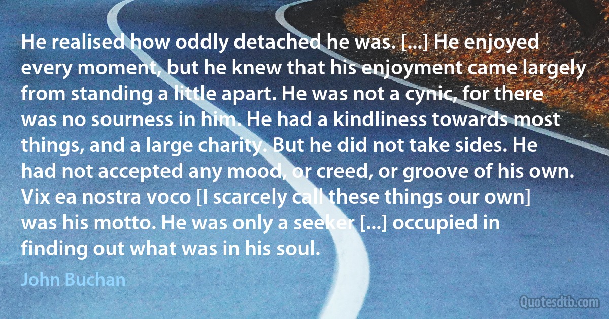 He realised how oddly detached he was. [...] He enjoyed every moment, but he knew that his enjoyment came largely from standing a little apart. He was not a cynic, for there was no sourness in him. He had a kindliness towards most things, and a large charity. But he did not take sides. He had not accepted any mood, or creed, or groove of his own. Vix ea nostra voco [I scarcely call these things our own] was his motto. He was only a seeker [...] occupied in finding out what was in his soul. (John Buchan)