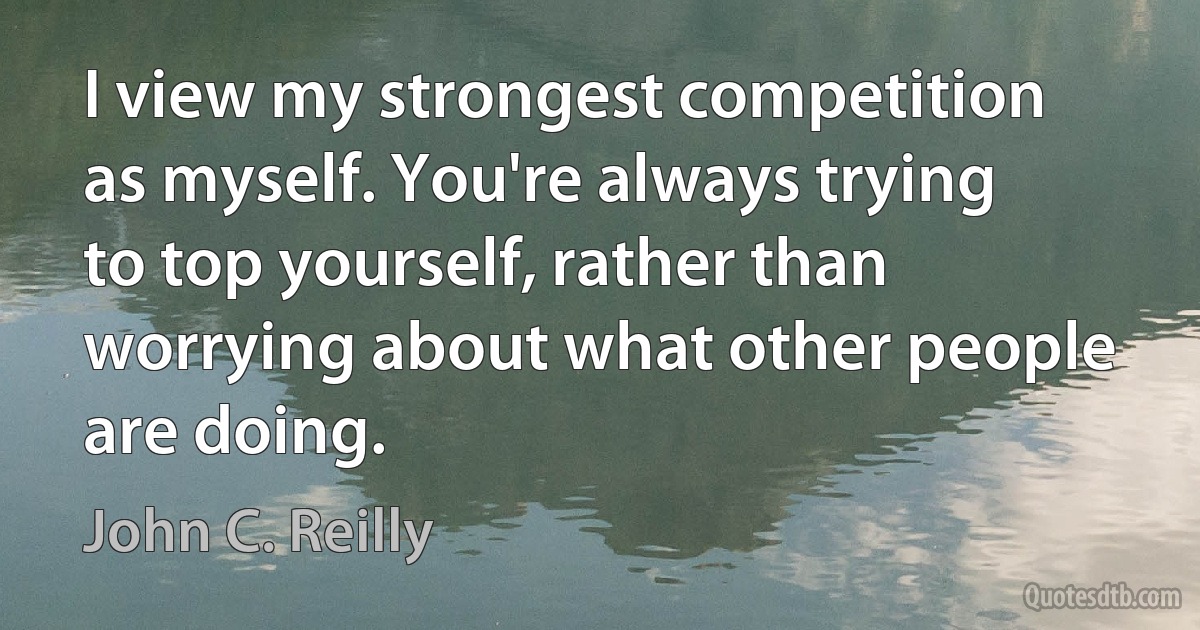 I view my strongest competition as myself. You're always trying to top yourself, rather than worrying about what other people are doing. (John C. Reilly)