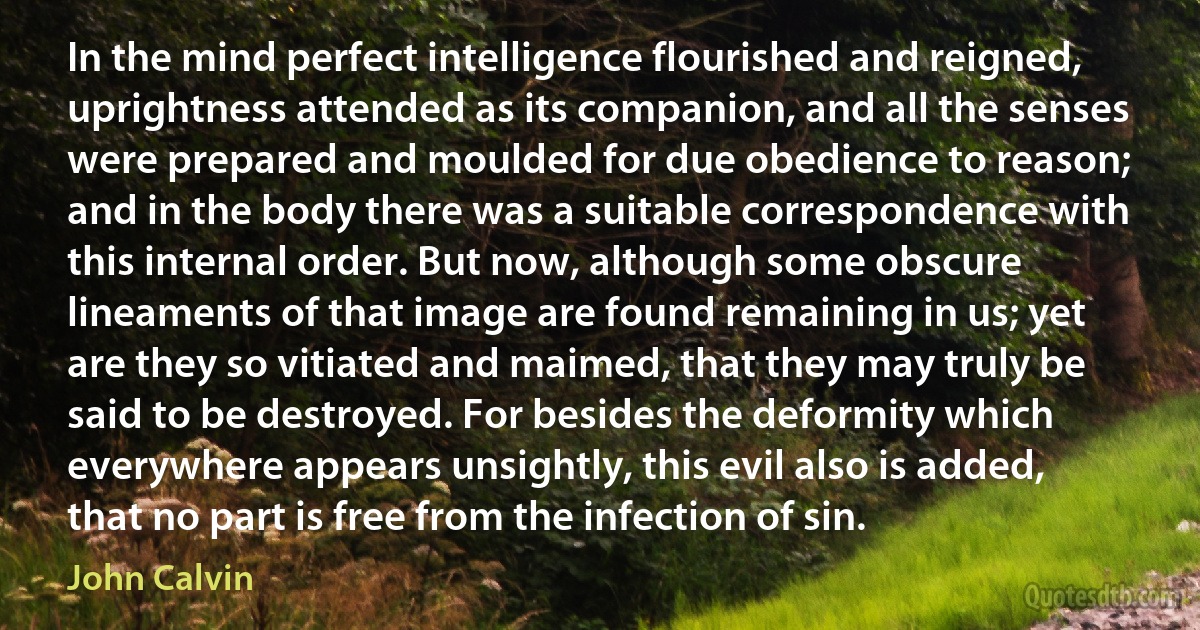 In the mind perfect intelligence flourished and reigned, uprightness attended as its companion, and all the senses were prepared and moulded for due obedience to reason; and in the body there was a suitable correspondence with this internal order. But now, although some obscure lineaments of that image are found remaining in us; yet are they so vitiated and maimed, that they may truly be said to be destroyed. For besides the deformity which everywhere appears unsightly, this evil also is added, that no part is free from the infection of sin. (John Calvin)