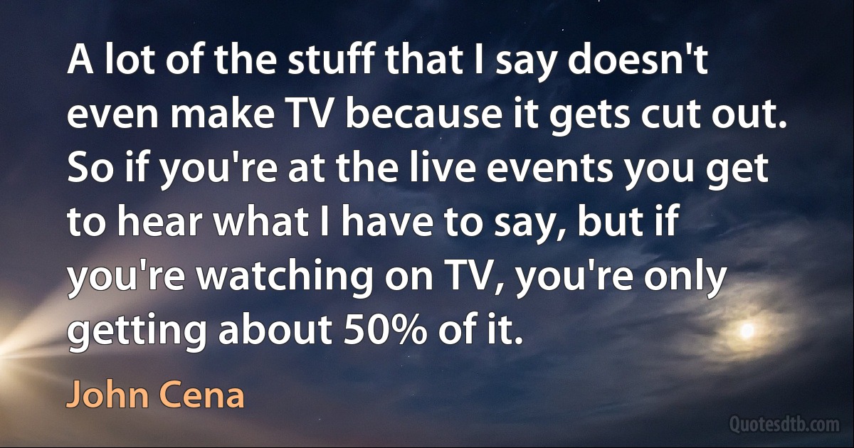 A lot of the stuff that I say doesn't even make TV because it gets cut out. So if you're at the live events you get to hear what I have to say, but if you're watching on TV, you're only getting about 50% of it. (John Cena)