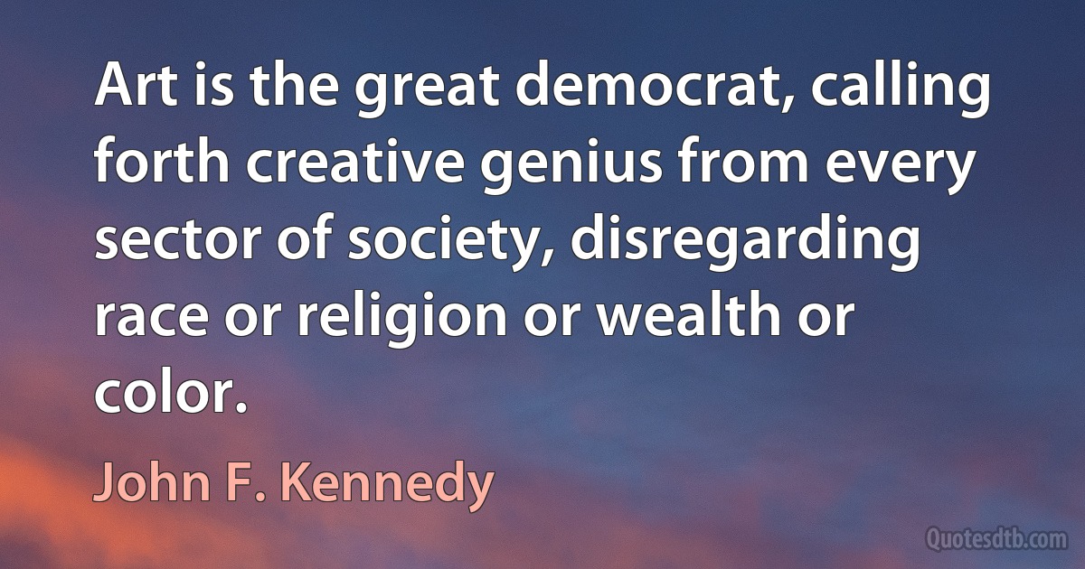 Art is the great democrat, calling forth creative genius from every sector of society, disregarding race or religion or wealth or color. (John F. Kennedy)