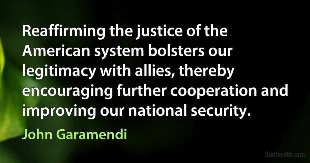 Reaffirming the justice of the American system bolsters our legitimacy with allies, thereby encouraging further cooperation and improving our national security. (John Garamendi)