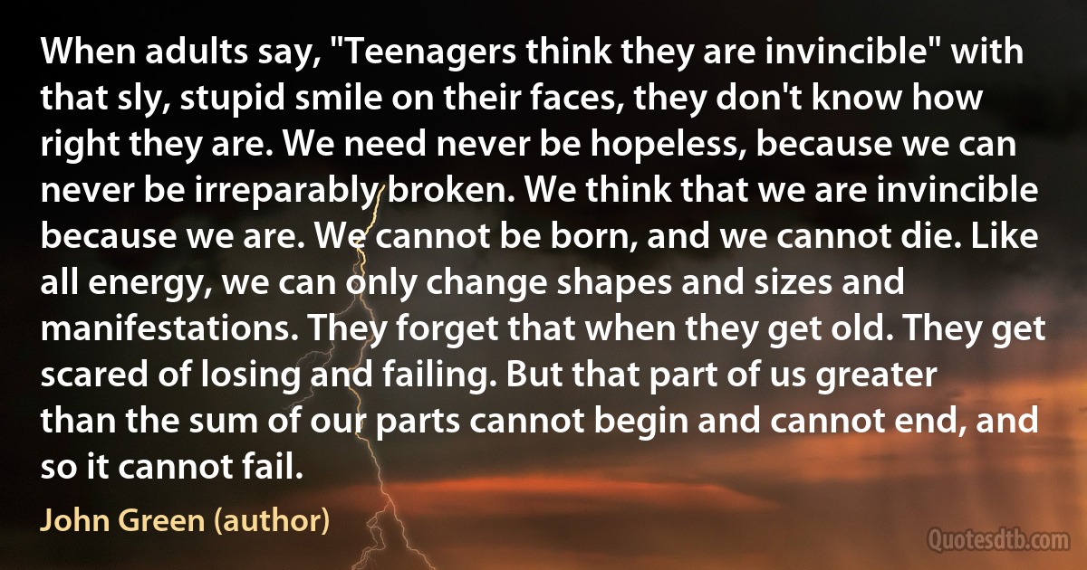 When adults say, "Teenagers think they are invincible" with that sly, stupid smile on their faces, they don't know how right they are. We need never be hopeless, because we can never be irreparably broken. We think that we are invincible because we are. We cannot be born, and we cannot die. Like all energy, we can only change shapes and sizes and manifestations. They forget that when they get old. They get scared of losing and failing. But that part of us greater than the sum of our parts cannot begin and cannot end, and so it cannot fail. (John Green (author))