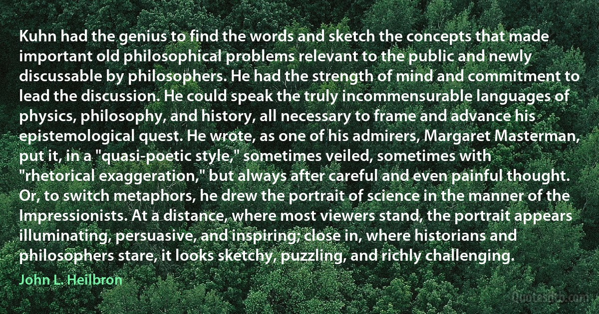 Kuhn had the genius to find the words and sketch the concepts that made important old philosophical problems relevant to the public and newly discussable by philosophers. He had the strength of mind and commitment to lead the discussion. He could speak the truly incommensurable languages of physics, philosophy, and history, all necessary to frame and advance his epistemological quest. He wrote, as one of his admirers, Margaret Masterman, put it, in a "quasi-poetic style," sometimes veiled, sometimes with "rhetorical exaggeration," but always after careful and even painful thought. Or, to switch metaphors, he drew the portrait of science in the manner of the Impressionists. At a distance, where most viewers stand, the portrait appears illuminating, persuasive, and inspiring; close in, where historians and philosophers stare, it looks sketchy, puzzling, and richly challenging. (John L. Heilbron)