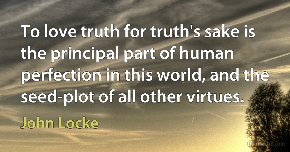 To love truth for truth's sake is the principal part of human perfection in this world, and the seed-plot of all other virtues. (John Locke)