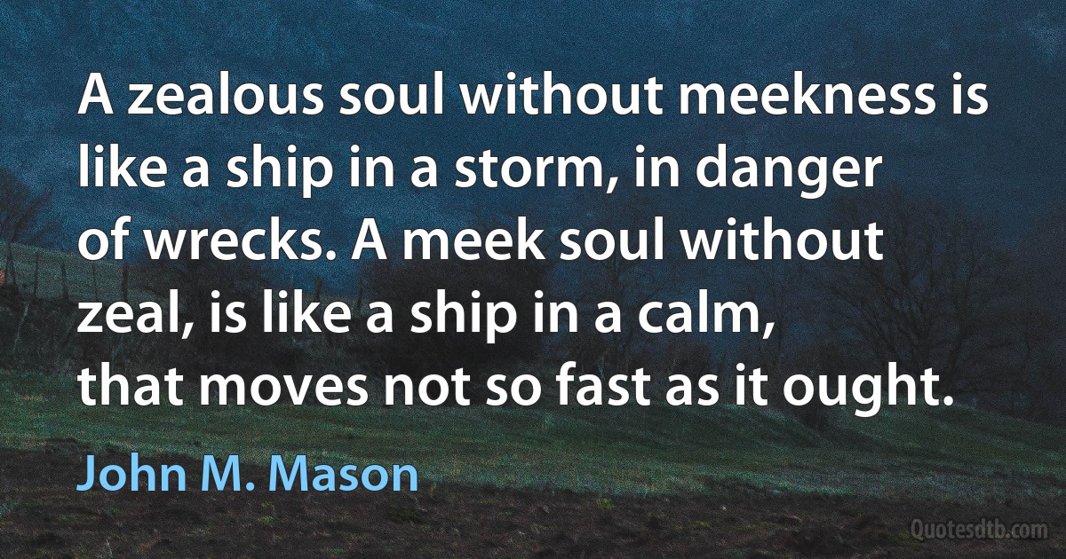 A zealous soul without meekness is like a ship in a storm, in danger of wrecks. A meek soul without zeal, is like a ship in a calm, that moves not so fast as it ought. (John M. Mason)