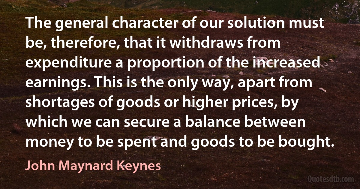 The general character of our solution must be, therefore, that it withdraws from expenditure a proportion of the increased earnings. This is the only way, apart from shortages of goods or higher prices, by which we can secure a balance between money to be spent and goods to be bought. (John Maynard Keynes)