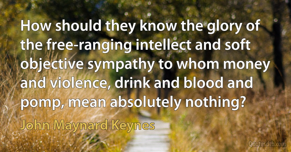 How should they know the glory of the free-ranging intellect and soft objective sympathy to whom money and violence, drink and blood and pomp, mean absolutely nothing? (John Maynard Keynes)