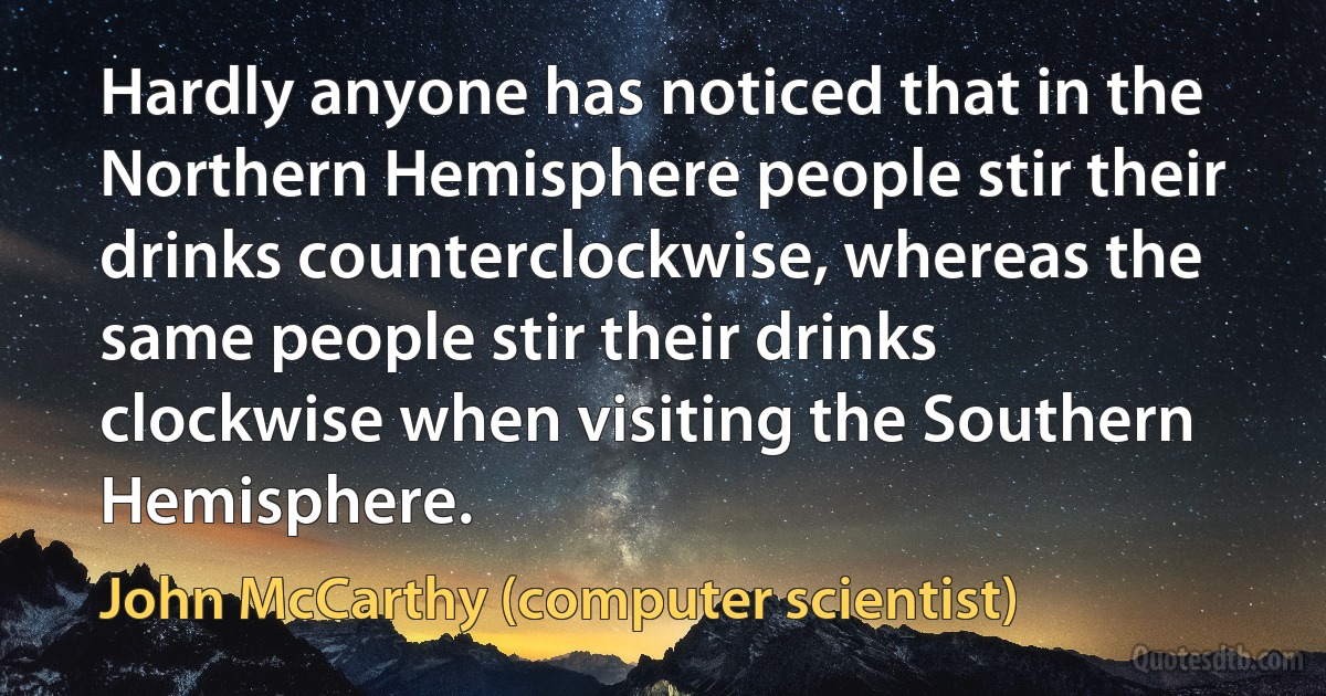 Hardly anyone has noticed that in the Northern Hemisphere people stir their drinks counterclockwise, whereas the same people stir their drinks clockwise when visiting the Southern Hemisphere. (John McCarthy (computer scientist))