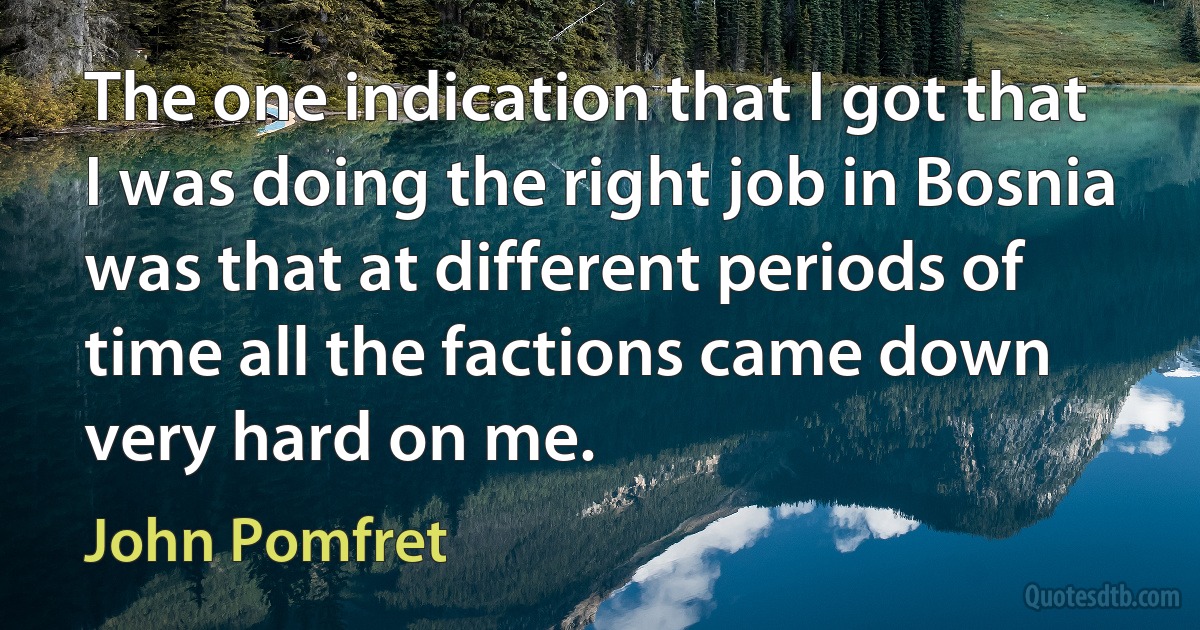 The one indication that I got that I was doing the right job in Bosnia was that at different periods of time all the factions came down very hard on me. (John Pomfret)