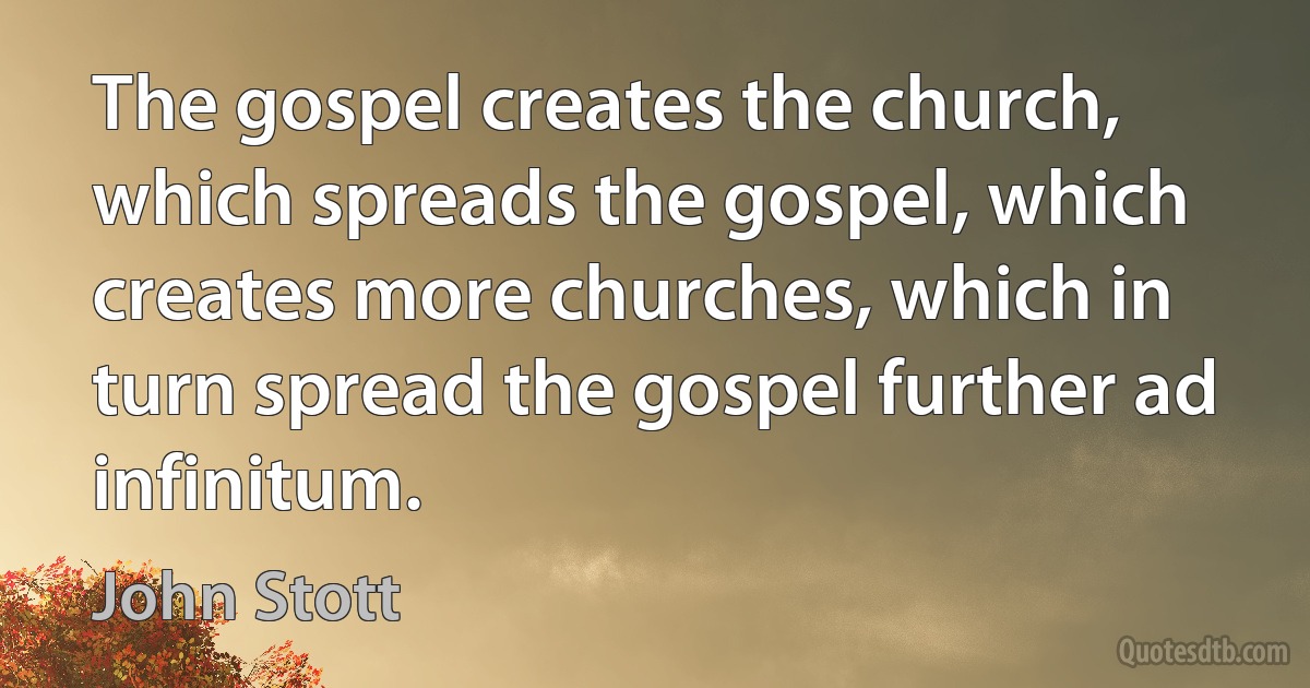 The gospel creates the church, which spreads the gospel, which creates more churches, which in turn spread the gospel further ad infinitum. (John Stott)