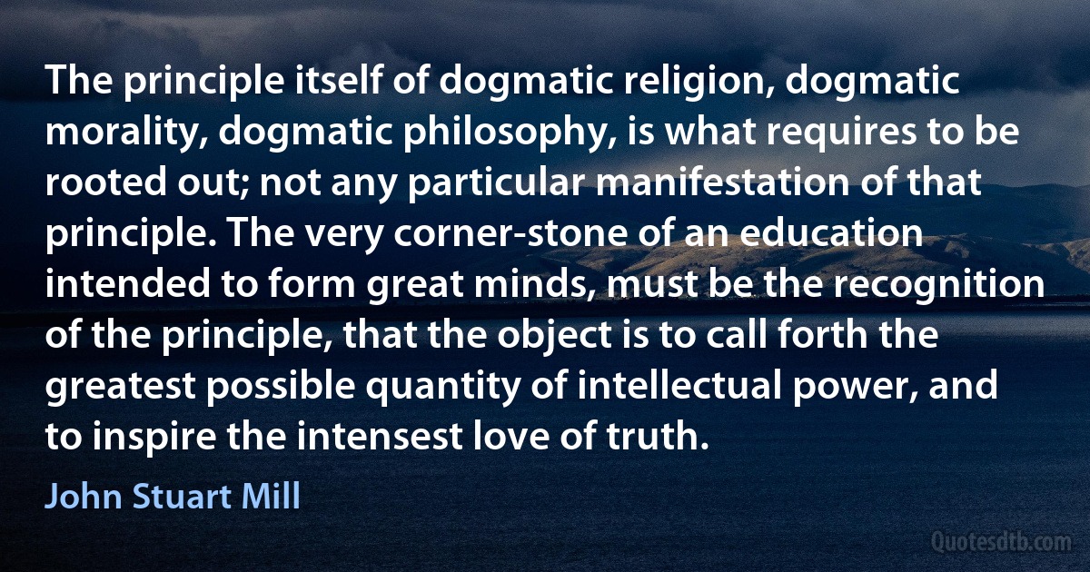 The principle itself of dogmatic religion, dogmatic morality, dogmatic philosophy, is what requires to be rooted out; not any particular manifestation of that principle. The very corner-stone of an education intended to form great minds, must be the recognition of the principle, that the object is to call forth the greatest possible quantity of intellectual power, and to inspire the intensest love of truth. (John Stuart Mill)