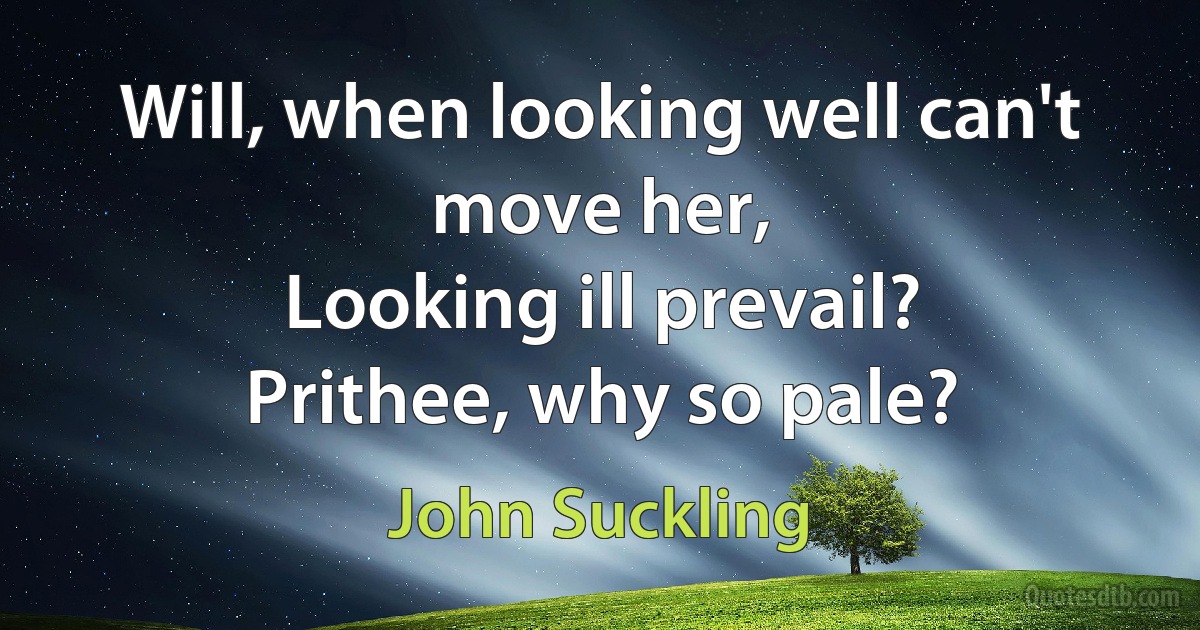 Will, when looking well can't move her,
Looking ill prevail?
Prithee, why so pale? (John Suckling)