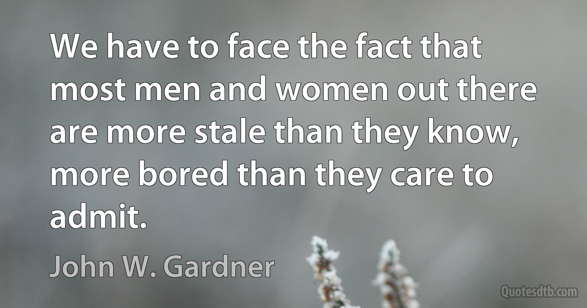 We have to face the fact that most men and women out there are more stale than they know, more bored than they care to admit. (John W. Gardner)