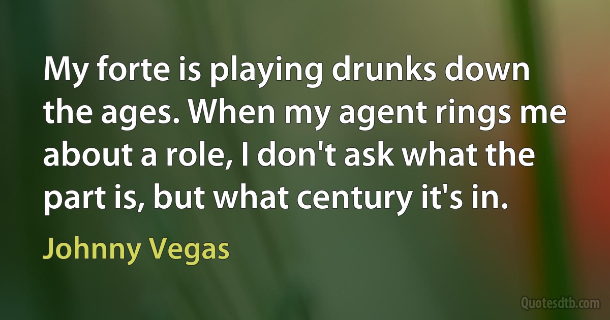 My forte is playing drunks down the ages. When my agent rings me about a role, I don't ask what the part is, but what century it's in. (Johnny Vegas)