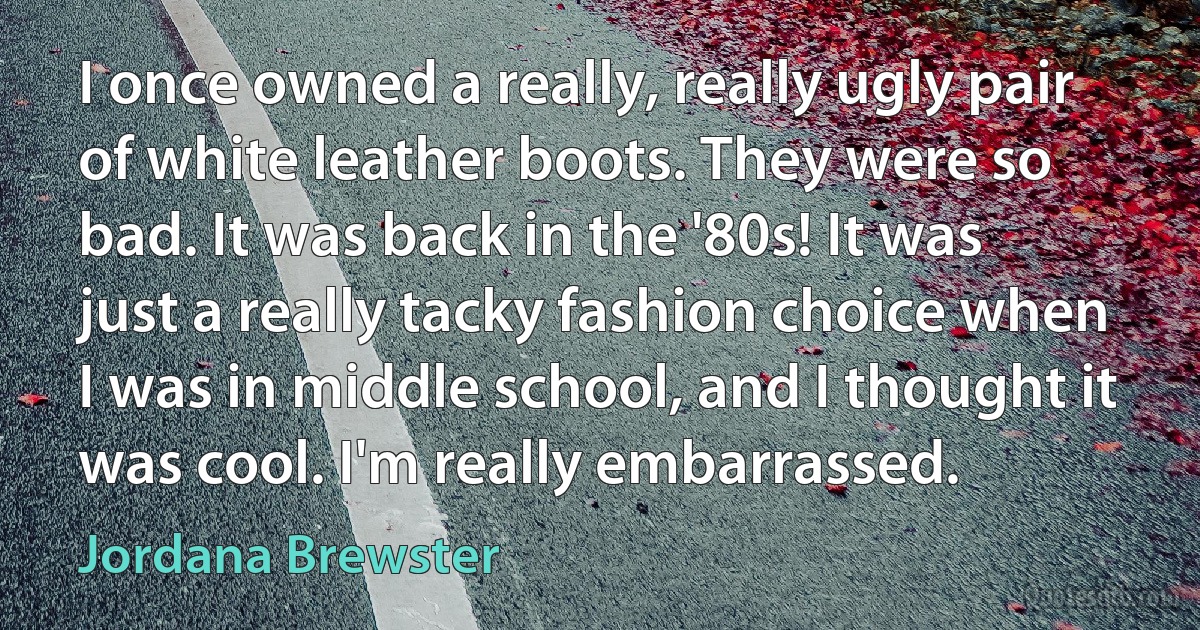 I once owned a really, really ugly pair of white leather boots. They were so bad. It was back in the '80s! It was just a really tacky fashion choice when I was in middle school, and I thought it was cool. I'm really embarrassed. (Jordana Brewster)