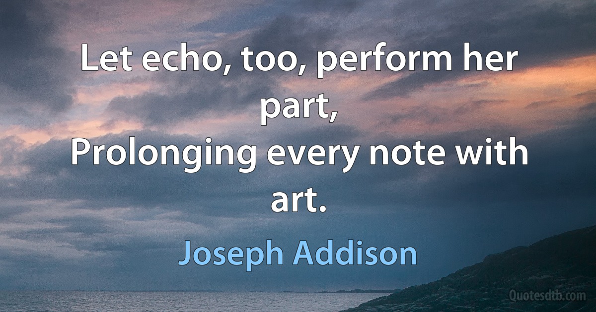 Let echo, too, perform her part,
Prolonging every note with art. (Joseph Addison)