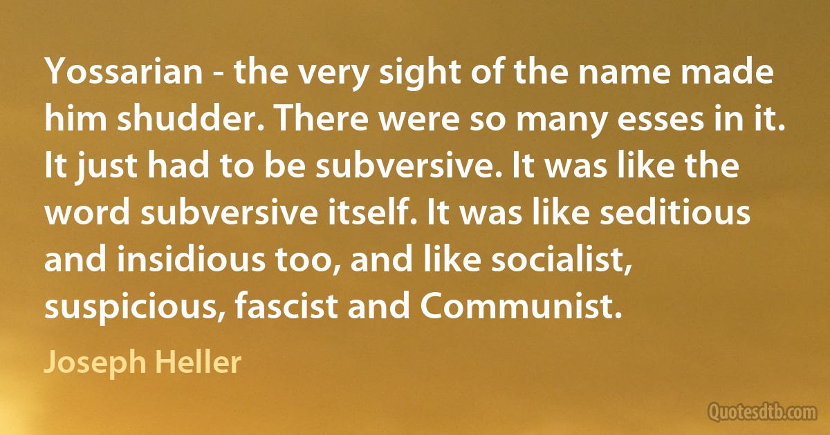 Yossarian - the very sight of the name made him shudder. There were so many esses in it. It just had to be subversive. It was like the word subversive itself. It was like seditious and insidious too, and like socialist, suspicious, fascist and Communist. (Joseph Heller)