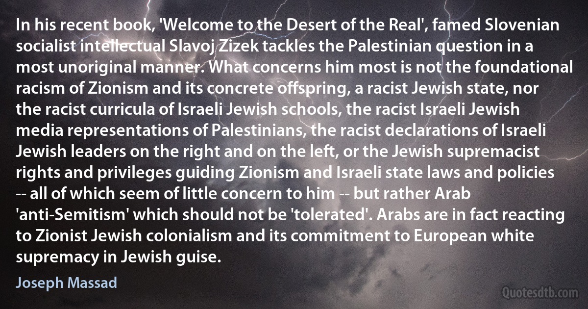 In his recent book, 'Welcome to the Desert of the Real', famed Slovenian socialist intellectual Slavoj Zizek tackles the Palestinian question in a most unoriginal manner. What concerns him most is not the foundational racism of Zionism and its concrete offspring, a racist Jewish state, nor the racist curricula of Israeli Jewish schools, the racist Israeli Jewish media representations of Palestinians, the racist declarations of Israeli Jewish leaders on the right and on the left, or the Jewish supremacist rights and privileges guiding Zionism and Israeli state laws and policies -- all of which seem of little concern to him -- but rather Arab 'anti-Semitism' which should not be 'tolerated'. Arabs are in fact reacting to Zionist Jewish colonialism and its commitment to European white supremacy in Jewish guise. (Joseph Massad)